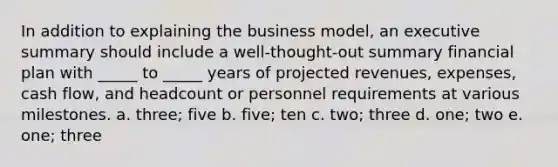 In addition to explaining the business model, an executive summary should include a well-thought-out summary financial plan with _____ to _____ years of projected revenues, expenses, cash flow, and headcount or personnel requirements at various milestones. a. three; five b. five; ten c. two; three d. one; two e. one; three