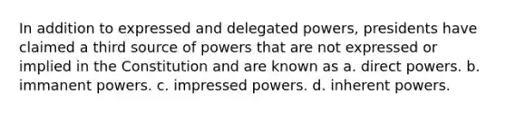 In addition to expressed and delegated powers, presidents have claimed a third source of powers that are not expressed or implied in the Constitution and are known as a. direct powers. b. immanent powers. c. impressed powers. d. inherent powers.