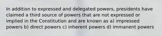 In addition to expressed and delegated powers, presidents have claimed a third source of powers that are not expressed or implied in the Constitution and are known as a) impressed powers b) direct powers c) inherent powers d) immanent powers