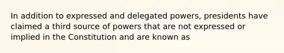 In addition to expressed and delegated powers, presidents have claimed a third source of powers that are not expressed or implied in the Constitution and are known as