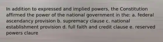 In addition to expressed and implied powers, the Constitution affirmed the power of the national government in the: a. federal ascendancy provision b. supremacy clause c. national establishment provision d. full faith and credit clause e. reserved powers claure