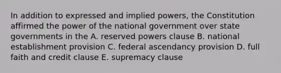 In addition to expressed and implied powers, the Constitution affirmed the power of the national government over state governments in the A. reserved powers clause B. national establishment provision C. federal ascendancy provision D. full faith and credit clause E. supremacy clause