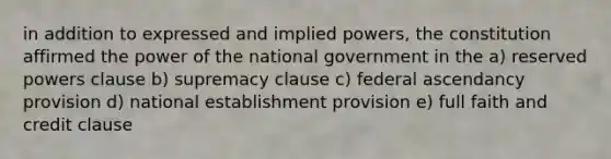 in addition to expressed and implied powers, the constitution affirmed the power of the national government in the a) reserved powers clause b) supremacy clause c) federal ascendancy provision d) national establishment provision e) full faith and credit clause