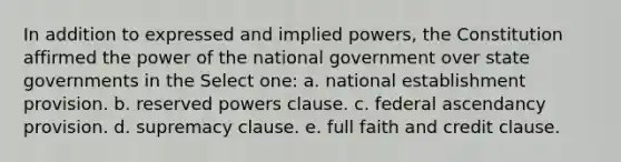 In addition to expressed and implied powers, the Constitution affirmed the power of the national government over state governments in the Select one: a. national establishment provision. b. reserved powers clause. c. federal ascendancy provision. d. supremacy clause. e. full faith and credit clause.