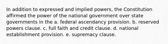 In addition to expressed and implied powers, the Constitution affirmed the power of the national government over state governments in the a. federal ascendancy provision. b. reserved powers clause. c. full faith and credit clause. d. national establishment provision. e. supremacy clause.