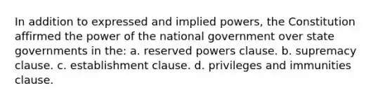 In addition to expressed and implied powers, the Constitution affirmed the power of the national government over state governments in the: a. reserved powers clause. b. supremacy clause. c. establishment clause. d. privileges and immunities clause.