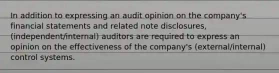 In addition to expressing an audit opinion on the company's financial statements and related note disclosures, (independent/internal) auditors are required to express an opinion on the effectiveness of the company's (external/internal) control systems.