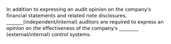 In addition to expressing an audit opinion on the company's <a href='https://www.questionai.com/knowledge/kFBJaQCz4b-financial-statements' class='anchor-knowledge'>financial statements</a> and related note disclosures, _______(independent/internal) auditors are required to express an opinion on the effectiveness of the company's ________ (external/internal) control systems.