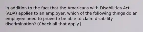 In addition to the fact that the Americans with Disabilities Act (ADA) applies to an employer, which of the following things do an employee need to prove to be able to claim disability discrimination? (Check all that apply.)