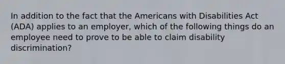 In addition to the fact that the Americans with Disabilities Act (ADA) applies to an employer, which of the following things do an employee need to prove to be able to claim disability discrimination?