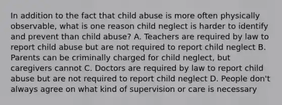 In addition to the fact that child abuse is more often physically observable, what is one reason child neglect is harder to identify and prevent than child abuse? A. Teachers are required by law to report child abuse but are not required to report child neglect B. Parents can be criminally charged for child neglect, but caregivers cannot C. Doctors are required by law to report child abuse but are not required to report child neglect D. People don't always agree on what kind of supervision or care is necessary