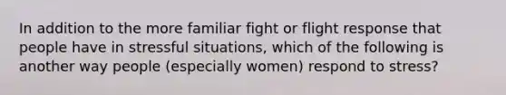 In addition to the more familiar fight or flight response that people have in stressful situations, which of the following is another way people (especially women) respond to stress?