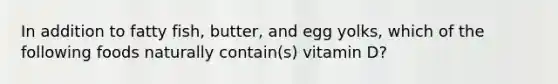 In addition to fatty fish, butter, and egg yolks, which of the following foods naturally contain(s) vitamin D?