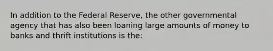 In addition to the Federal Reserve, the other governmental agency that has also been loaning large amounts of money to banks and thrift institutions is the: