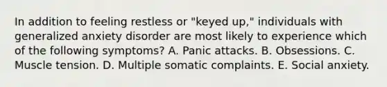 In addition to feeling restless or "keyed up," individuals with generalized anxiety disorder are most likely to experience which of the following symptoms? A. Panic attacks. B. Obsessions. C. Muscle tension. D. Multiple somatic complaints. E. Social anxiety.