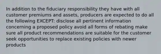 In addition to the fiduciary responsibility they have with all customer premiums and assets, producers are expected to do all the following EXCEPT: disclose all pertinent information concerning a proposed policy avoid all forms of rebating make sure all product recommendations are suitable for the customer seek opportunities to replace existing policies with newer products