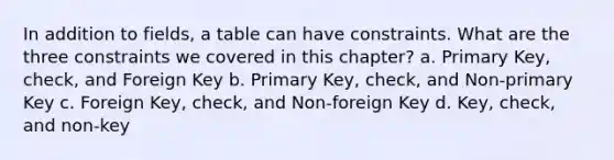 In addition to fields, a table can have constraints. What are the three constraints we covered in this chapter? a. Primary Key, check, and Foreign Key b. Primary Key, check, and Non-primary Key c. Foreign Key, check, and Non-foreign Key d. Key, check, and non-key