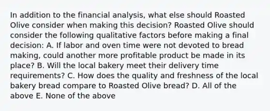 In addition to the financial​ analysis, what else should Roasted Olive consider when making this​ decision? Roasted Olive should consider the following qualitative factors before making a final​ decision: A. If labor and oven time were not devoted to​ bread making, could another more profitable product be made in its​ place? B. Will the local bakery meet their delivery time​ requirements? C. How does the quality and freshness of the local bakery bread compare to Roasted Olive ​bread? D. All of the above E. None of the above