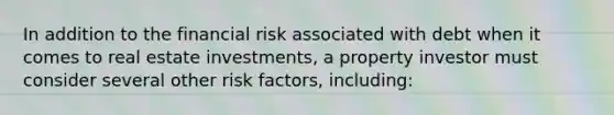 In addition to the financial risk associated with debt when it comes to real estate investments, a property investor must consider several other risk factors, including: