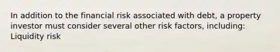 In addition to the financial risk associated with debt, a property investor must consider several other risk factors, including: Liquidity risk