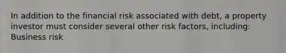 In addition to the financial risk associated with debt, a property investor must consider several other risk factors, including: Business risk