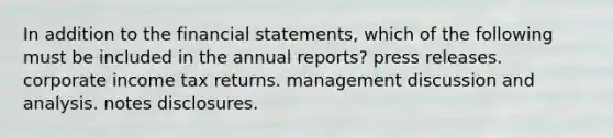 In addition to the financial statements, which of the following must be included in the annual reports? press releases. corporate income tax returns. management discussion and analysis. notes disclosures.