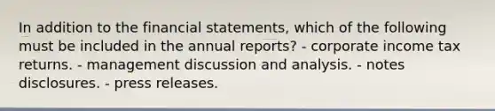 In addition to the <a href='https://www.questionai.com/knowledge/kFBJaQCz4b-financial-statements' class='anchor-knowledge'>financial statements</a>, which of the following must be included in the annual reports? - corporate income tax returns. - management discussion and analysis. - notes disclosures. - press releases.