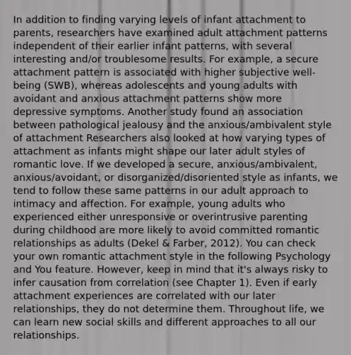 In addition to finding varying levels of infant attachment to parents, researchers have examined adult attachment patterns independent of their earlier infant patterns, with several interesting and/or troublesome results. For example, a secure attachment pattern is associated with higher subjective well-being (SWB), whereas adolescents and young adults with avoidant and anxious attachment patterns show more depressive symptoms. Another study found an association between pathological jealousy and the anxious/ambivalent style of attachment Researchers also looked at how varying types of attachment as infants might shape our later adult styles of romantic love. If we developed a secure, anxious/ambivalent, anxious/avoidant, or disorganized/disoriented style as infants, we tend to follow these same patterns in our adult approach to intimacy and affection. For example, young adults who experienced either unresponsive or overintrusive parenting during childhood are more likely to avoid committed romantic relationships as adults (Dekel & Farber, 2012). You can check your own romantic attachment style in the following Psychology and You feature. However, keep in mind that it's always risky to infer causation from correlation (see Chapter 1). Even if early attachment experiences are correlated with our later relationships, they do not determine them. Throughout life, we can learn new social skills and different approaches to all our relationships.