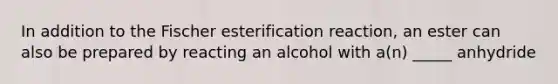 In addition to the Fischer esterification reaction, an ester can also be prepared by reacting an alcohol with a(n) _____ anhydride