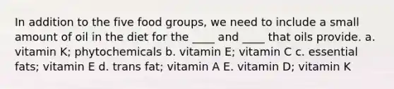 In addition to the five food groups, we need to include a small amount of oil in the diet for the ____ and ____ that oils provide. a. vitamin K; phytochemicals b. vitamin E; vitamin C c. essential fats; vitamin E d. trans fat; vitamin A E. vitamin D; vitamin K