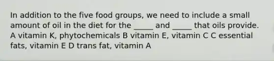 In addition to the five food groups, we need to include a small amount of oil in the diet for the _____ and _____ that oils provide. A vitamin K, phytochemicals B vitamin E, vitamin C C essential fats, vitamin E D trans fat, vitamin A