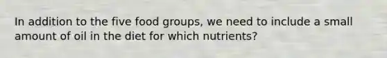 In addition to the five food groups, we need to include a small amount of oil in the diet for which nutrients?