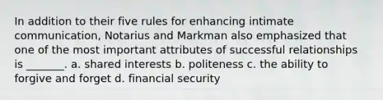 In addition to their five rules for enhancing intimate communication, Notarius and Markman also emphasized that one of the most important attributes of successful relationships is _______. a. shared interests b. politeness c. the ability to forgive and forget d. financial security