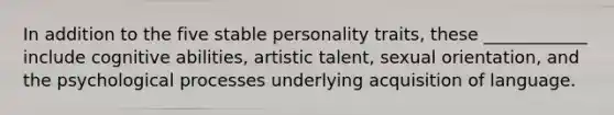 In addition to the five stable personality traits, these ____________ include cognitive abilities, artistic talent, sexual orientation, and the psychological processes underlying acquisition of language.