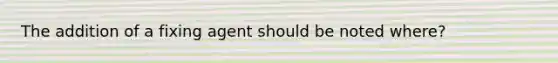 The addition of a fixing agent should be noted where?