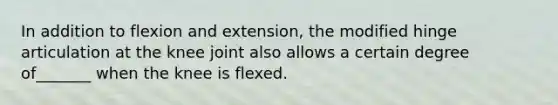 In addition to flexion and extension, the modified hinge articulation at the knee joint also allows a certain degree of_______ when the knee is flexed.