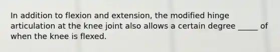 In addition to flexion and extension, the modified hinge articulation at the knee joint also allows a certain degree _____ of when the knee is flexed.