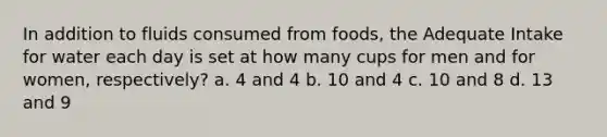 In addition to fluids consumed from foods, the Adequate Intake for water each day is set at how many cups for men and for women, respectively? a. 4 and 4 b. 10 and 4 c. 10 and 8 d. 13 and 9