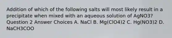 Addition of which of the following salts will most likely result in a precipitate when mixed with an aqueous solution of AgNO3? Question 2 Answer Choices A. NaCl B. Mg(ClO4)2 C. Hg(NO3)2 D. NaCH3COO