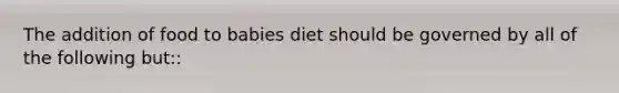 The addition of food to babies diet should be governed by all of the following but::