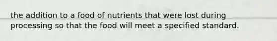 the addition to a food of nutrients that were lost during processing so that the food will meet a specified standard.