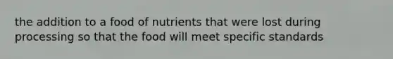 the addition to a food of nutrients that were lost during processing so that the food will meet specific standards