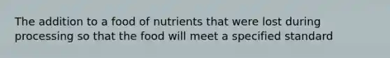 The addition to a food of nutrients that were lost during processing so that the food will meet a specified standard