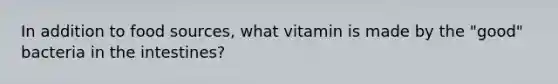 In addition to food sources, what vitamin is made by the "good" bacteria in the intestines?