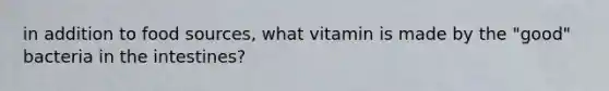 in addition to food sources, what vitamin is made by the "good" bacteria in the intestines?