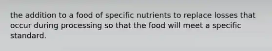 the addition to a food of specific nutrients to replace losses that occur during processing so that the food will meet a specific standard.