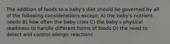 The addition of foods to a baby's diet should be governed by all of the following considerations except: A) the baby's nutrient needs B) how often the baby cries C) the baby's physical readiness to handle different forms of foods D) the need to detect and control allergic reactions