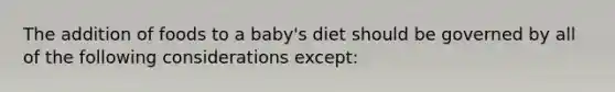 The addition of foods to a baby's diet should be governed by all of the following considerations except: