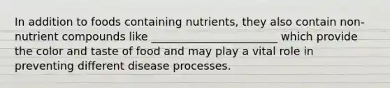 In addition to foods containing nutrients, they also contain non-nutrient compounds like _______________________ which provide the color and taste of food and may play a vital role in preventing different disease processes.