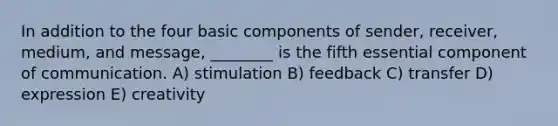 In addition to the four basic components of sender, receiver, medium, and message, ________ is the fifth essential component of communication. A) stimulation B) feedback C) transfer D) expression E) creativity